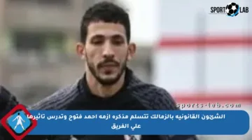 الشئون القانونية بالزمالك تتسلم مذكرة أزمة أحمد فتوح وتدرس تأثيرها على الفريق